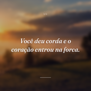 Você deu corda e o coração entrou na forca.