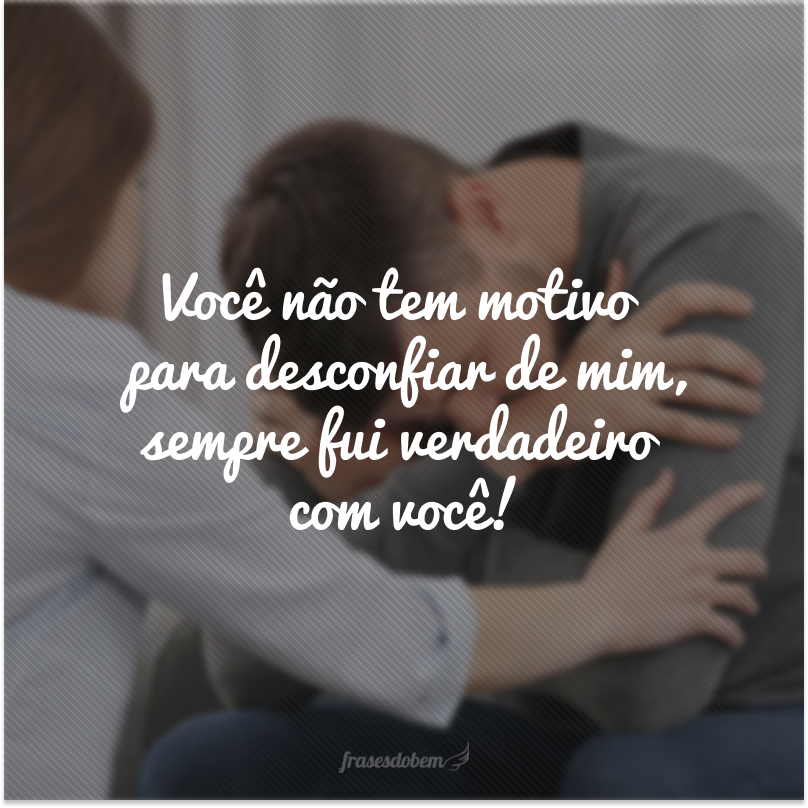 Você não tem motivo para desconfiar de mim, sempre fui verdadeiro com você!