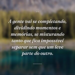 A gente vai se completando, dividindo momentos e memórias, se misturando tanto que fica impossível separar sem que um leve parte do outro.