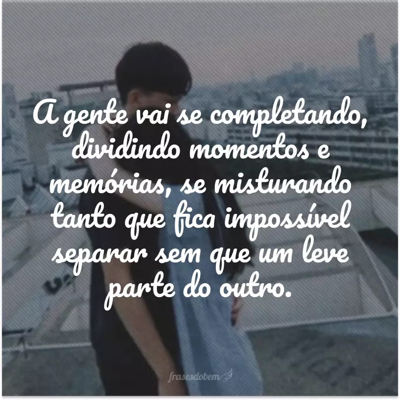 A gente vai se completando, dividindo momentos e memórias, se misturando tanto que fica impossível separar sem que um leve parte do outro.