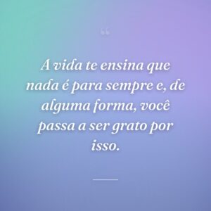 A vida te ensina que nada é para sempre e, de alguma forma, você passa a ser grato por isso.