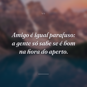 Amigo é igual parafuso: a gente só sabe se é bom na hora do aperto.