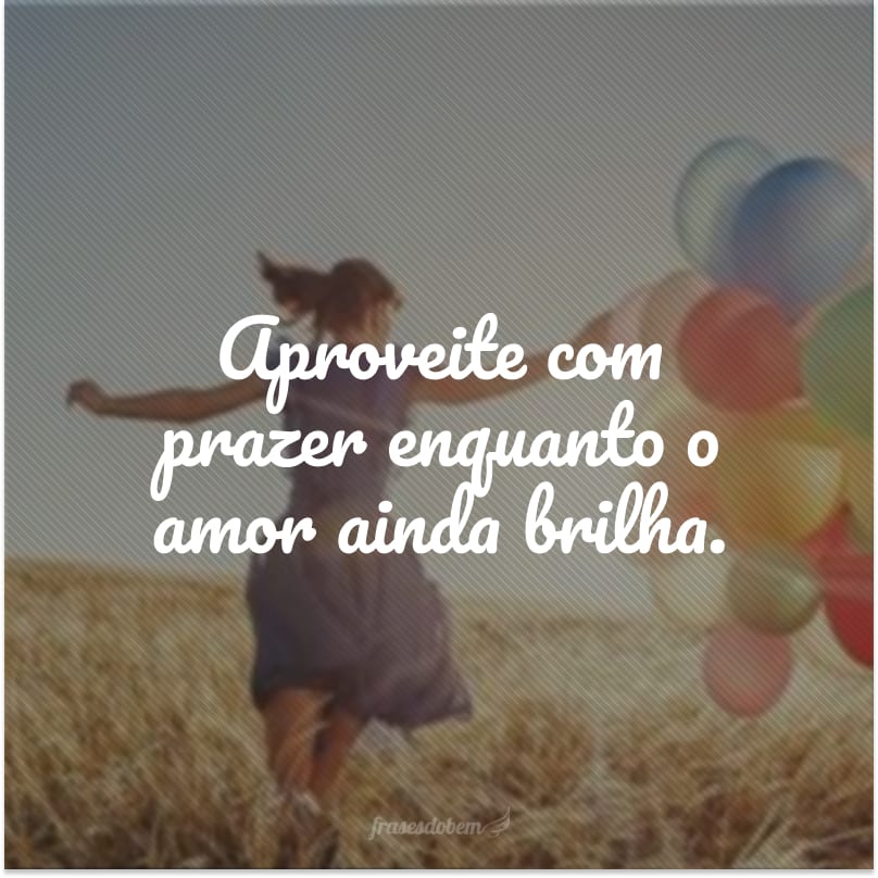 Aproveite com prazer enquanto o amor ainda brilha.