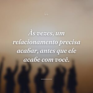 Às vezes, um relacionamento precisa acabar, antes que ele acabe com você.