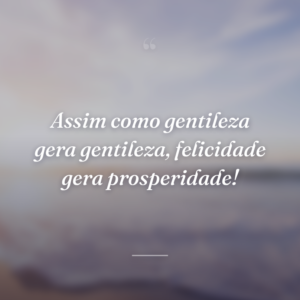 Assim como gentileza gera gentileza, felicidade gera prosperidade!