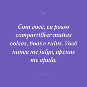Com você, eu posso compartilhar muitas coisas, boas e ruins. Você nunca me julga, apenas me ajuda.