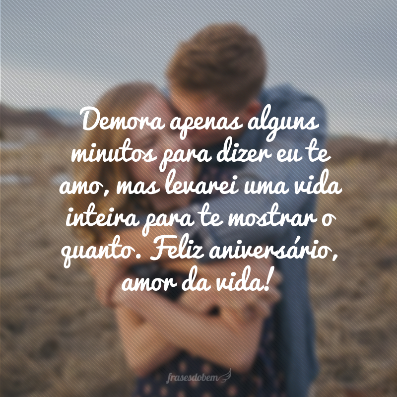 Demora apenas alguns minutos para dizer eu te amo, mas levarei uma vida inteira para te mostrar o quanto. Feliz aniversário, amor da vida!