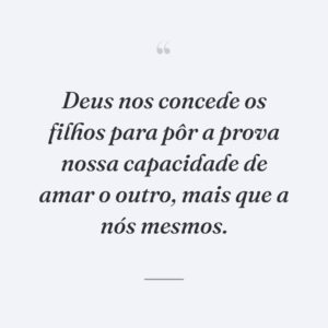 Deus nos concede os filhos para pôr a prova nossa capacidade de amar o outro, mais que a nós mesmos.