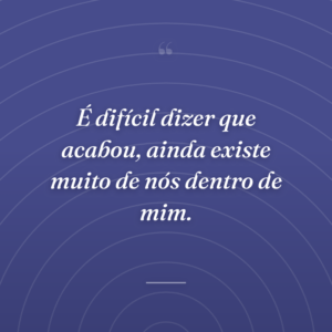 É difícil dizer que acabou, ainda existe muito de nós dentro de mim.