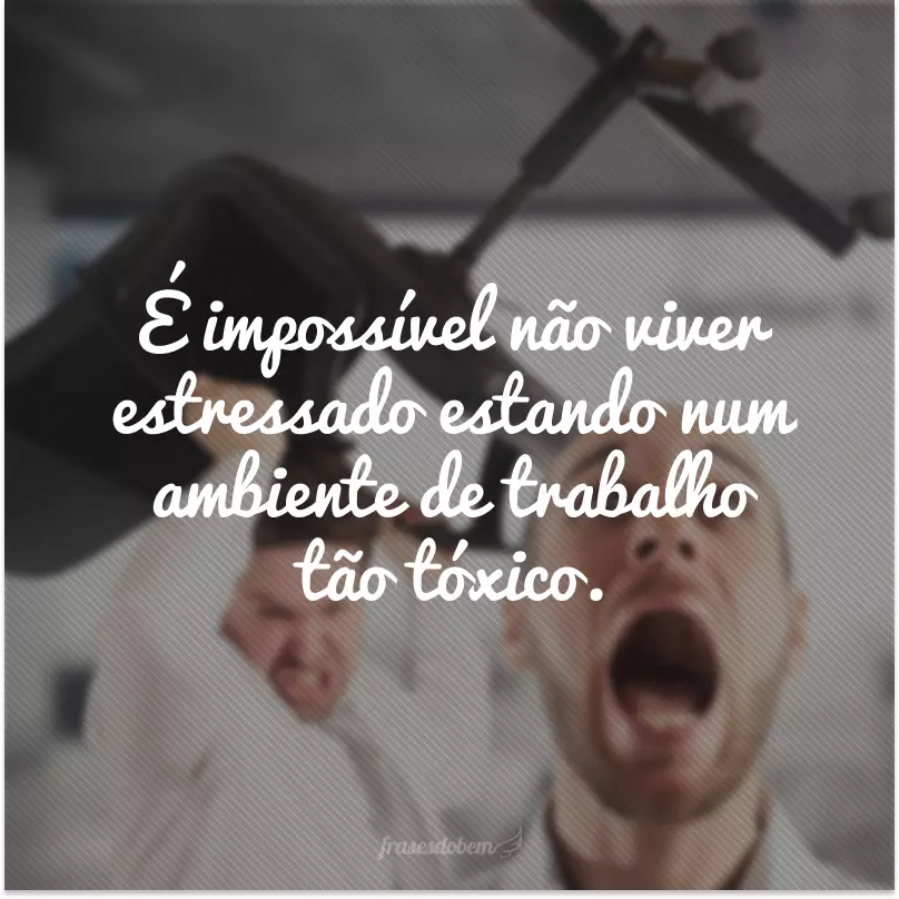 É impossível não viver estressado estando num ambiente de trabalho tão tóxico.