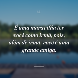 É uma maravilha ter você como irmã, pois, além de irmã, você é uma grande amiga.