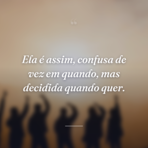 Ela é assim, confusa de vez em quando, mas decidida quando quer.
