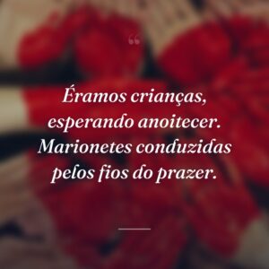 Éramos crianças, esperando anoitecer. Marionetes conduzidas pelos fios do prazer.