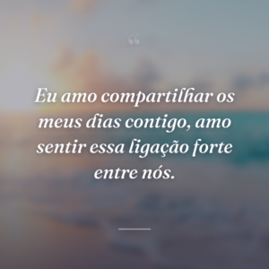 Eu amo compartilhar os meus dias contigo, amo sentir essa ligação forte entre nós.