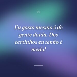 Eu gosto mesmo é de gente doida. Dos certinhos eu tenho é medo!