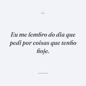 Eu me lembro do dia que pedi por coisas que tenho hoje.