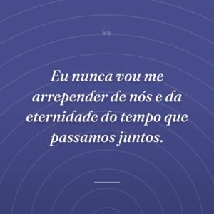 Eu nunca vou me arrepender de nós e da eternidade do tempo que passamos juntos.