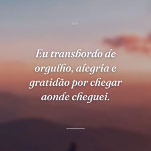 Eu transbordo de orgulho, alegria e gratidão por chegar aonde cheguei.
