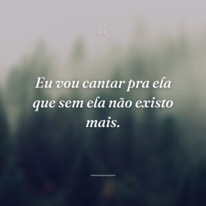 Eu vou cantar pra ela que sem ela não existo mais.