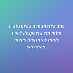 É absurda a maneira que você desperta em mim meus instintos mais sacanas.