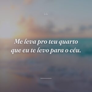 Me leva pro teu quarto que eu te levo para o céu.
