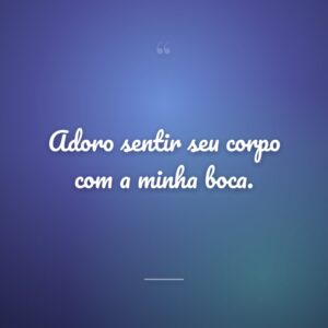 Adoro sentir seu corpo com a minha boca.
