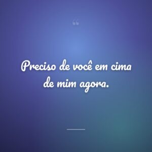 Preciso de você em cima de mim agora.