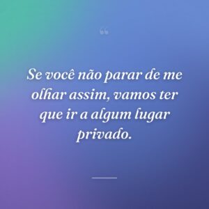 Se você não parar de me olhar assim, vamos ter que ir a algum lugar privado.