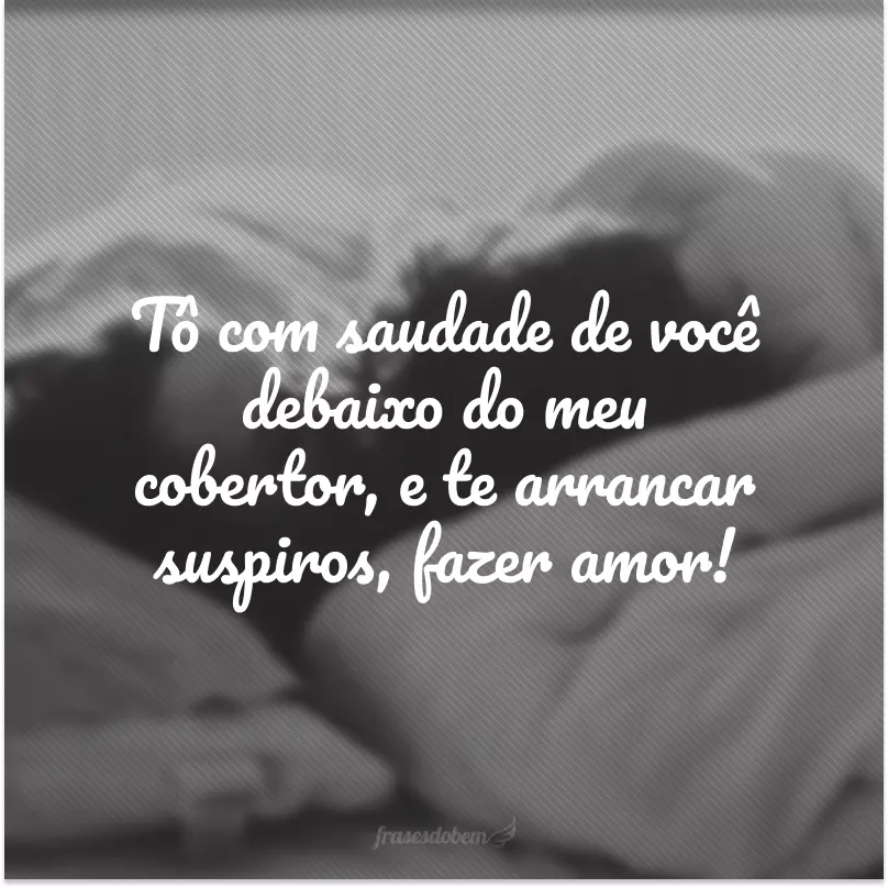 Tô com saudade de você debaixo do meu cobertor, e te arrancar suspiros, fazer amor! 