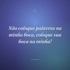 Não coloque palavras na minha boca, coloque sua boca na minha!