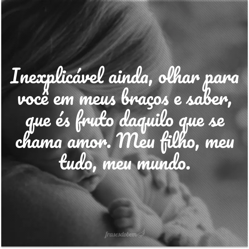 Não tive como explicar o misto de sensações que senti ao saber que dentro de mim nascia um ser. Inexplicável ainda, olhar para você em meus braços e saber, que és fruto daquilo que se chama amor. Meu filho, meu tudo, meu mundo.