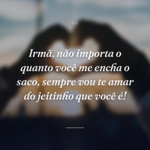 Irmã, não importa o quanto você me encha o saco, sempre vou te amar do jeitinho que você é!