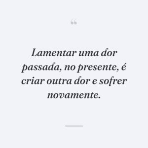 Lamentar uma dor passada, no presente, é criar outra dor e sofrer novamente.