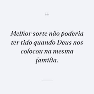 Melhor sorte não poderia ter tido quando Deus nos colocou na mesma família.