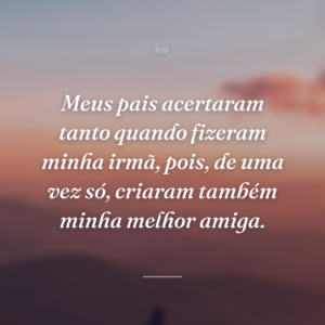 Meus pais acertaram tanto quando fizeram minha irmã, pois, de uma vez só, criaram também minha melhor amiga.