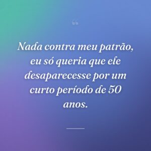 Nada contra meu patrão, eu só queria que ele desaparecesse por um curto período de 50 anos.