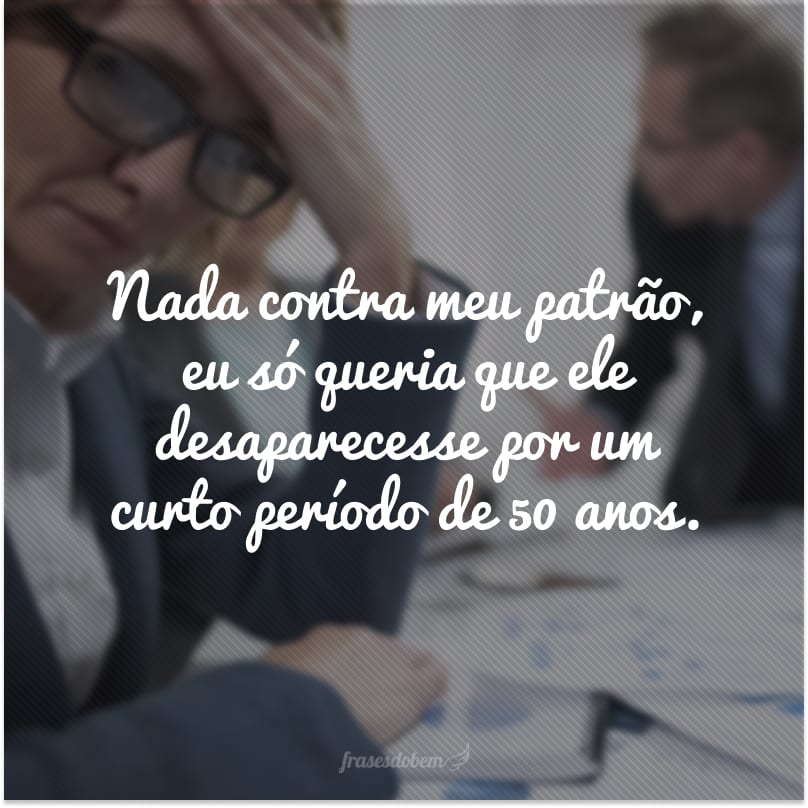 Nada contra meu patrão, eu só queria que ele desaparecesse por um curto período de 50 anos.