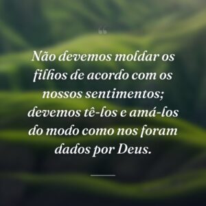 Não devemos moldar os filhos de acordo com os nossos sentimentos; devemos tê-los e amá-los do modo como nos foram dados por Deus.