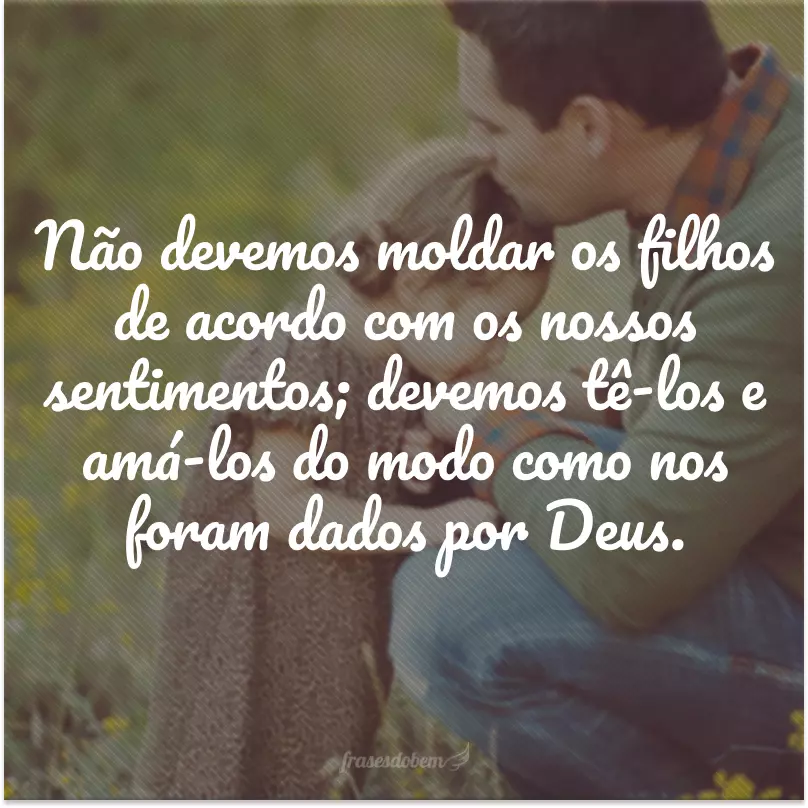 Não devemos moldar os filhos de acordo com os nossos sentimentos; devemos tê-los e amá-los do modo como nos foram dados por Deus. 