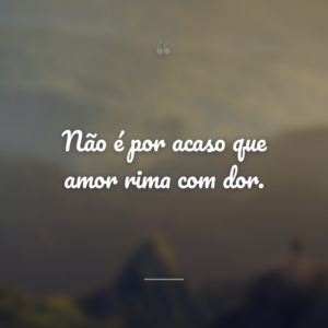Não é por acaso que amor rima com dor.