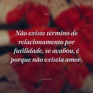 Não existe término de relacionamento por futilidade, se acabou, é porque não existia amor.