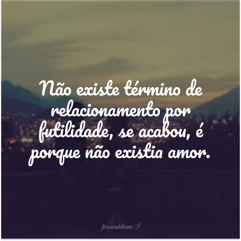 Não existe término de relacionamento por futilidade, se acabou, é porque não existia amor.