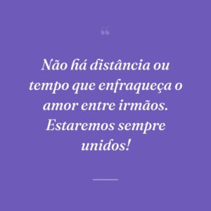 Não há distância ou tempo que enfraqueça o amor entre irmãos. Estaremos sempre unidos!