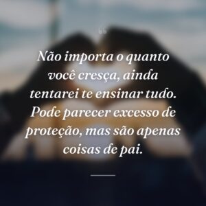 Não importa o quanto você cresça, ainda tentarei te ensinar tudo. Pode parecer excesso de proteção, mas são apenas coisas de pai.