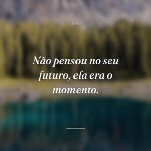 Não pensou no seu futuro, ela era o momento.