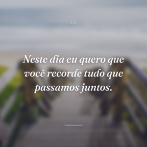Neste dia eu quero que você recorde tudo que passamos juntos.