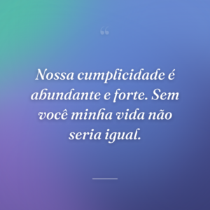 Nossa cumplicidade é abundante e forte. Sem você minha vida não seria igual.