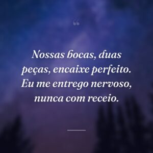 Nossas bocas, duas peças, encaixe perfeito. Eu me entrego nervoso, nunca com receio.