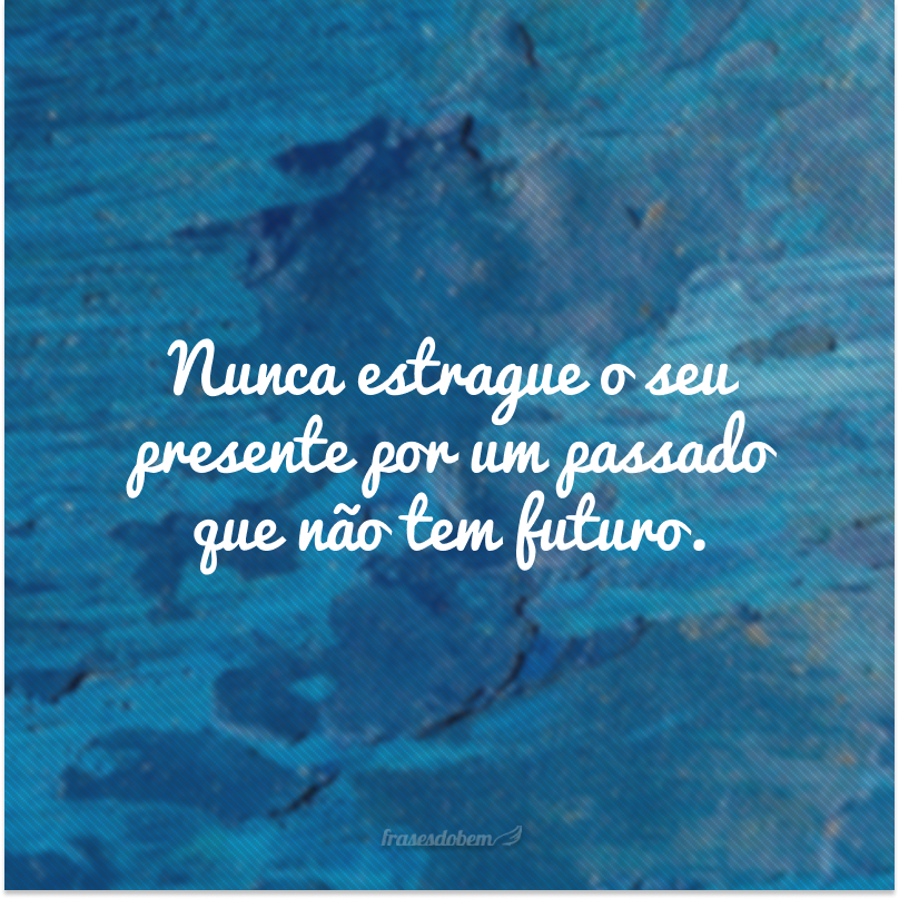 Nunca estrague o seu presente por um passado que não tem futuro.