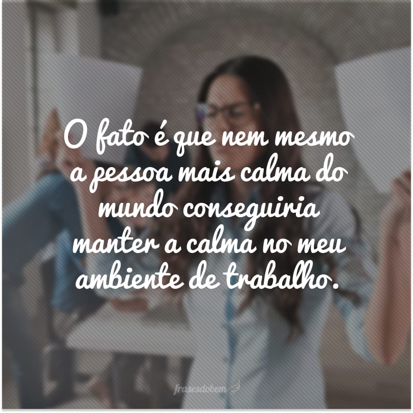 O fato é que nem mesmo a pessoa mais calma do mundo conseguiria manter a calma no meu ambiente de trabalho.